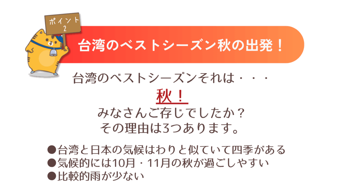 台湾のベストシーズン秋の出発！台湾のベストシーズンが秋ということをみなさんご存じでしたか？その理由は3つあります。①台湾と日本の気候はわりと似ていて四季がある。②気候的には10月・11月の秋が過ごしやすい。③比較的飴が少ない。