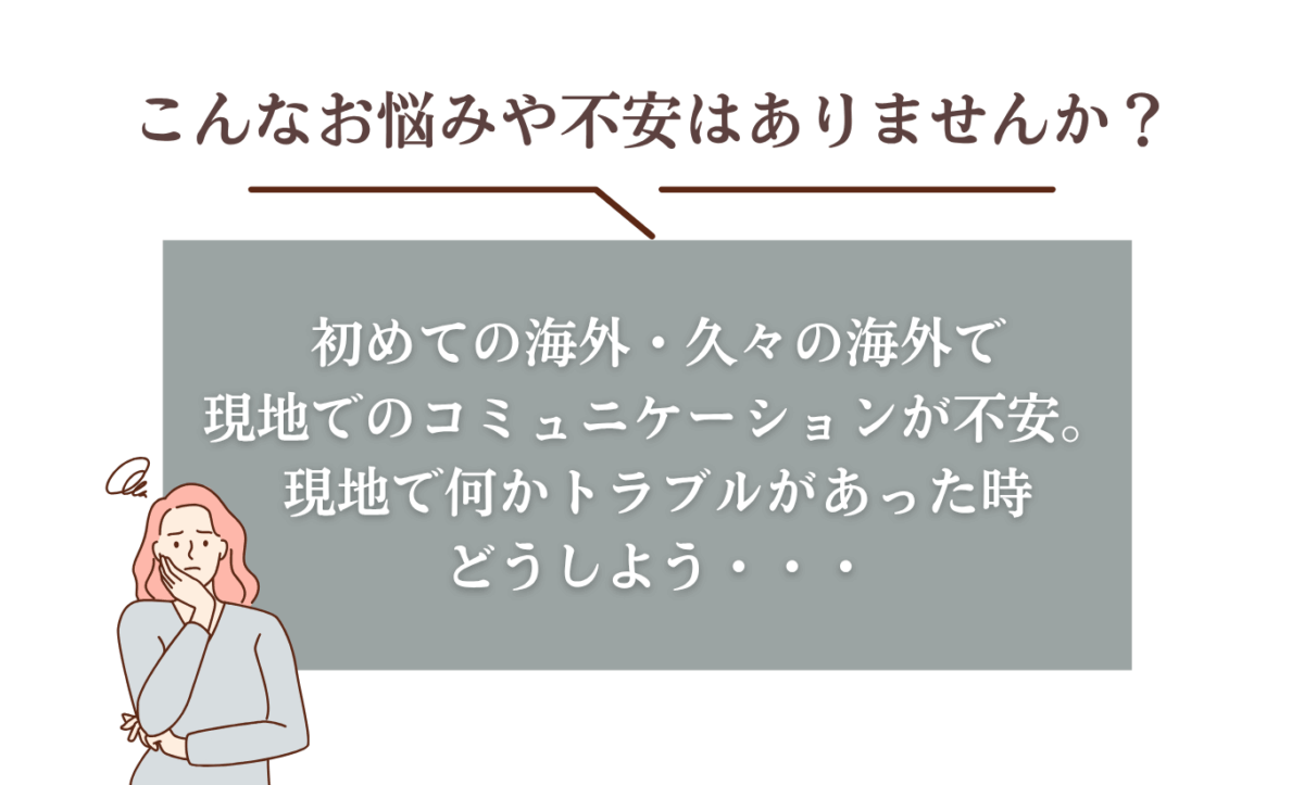 こんなお悩みや不安はありませんか？初めての海外・久々の海外で現地でのコミュニケーションが不安。現地で何かトラブルがあった時どうしよう・・
